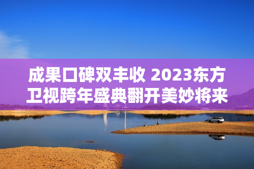 成果口碑双丰收 2023东方卫视跨年盛典翻开美妙将来之门