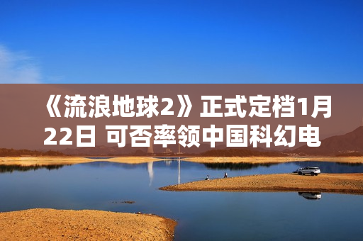《流浪地球2》正式定档1月22日 可否率领中国科幻电影完成打破？