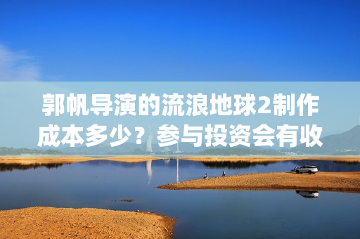 郭帆导演的流浪地球2制作成本多少？参与投资会有收益保底协议吗？(郭帆在流浪地球中演的什么角色)