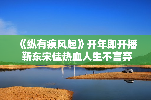 《纵有疾风起》开年即开播 靳东宋佳热血人生不言弃