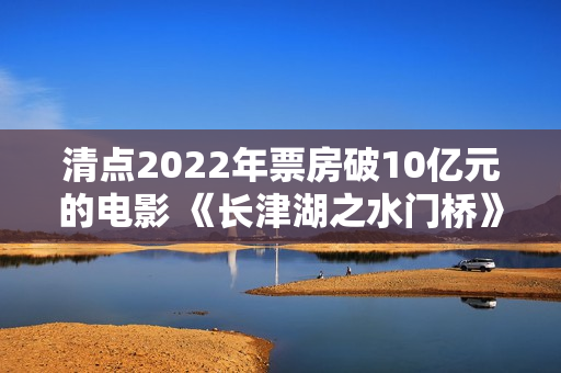 清点2022年票房破10亿元的电影 《长津湖之水门桥》荣登榜首