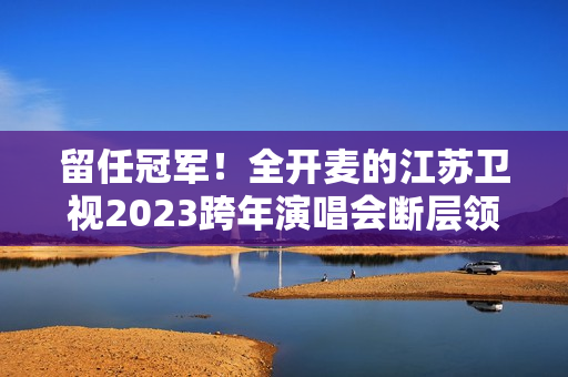 留任冠军！全开麦的江苏卫视2023跨年演唱会断层领跑、全维第一