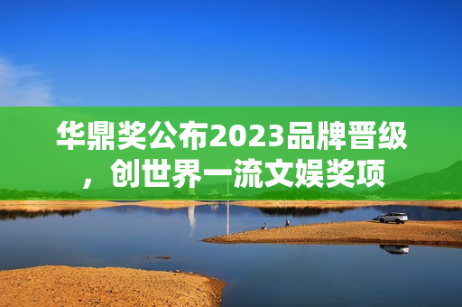 华鼎奖公布2023品牌晋级,创世界一流文娱奖项 华鼎奖公布2023品牌晋级,创世界一流文娱奖项