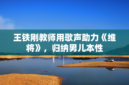 王铁刚教师用歌声助力《维将》，归纳男儿本性