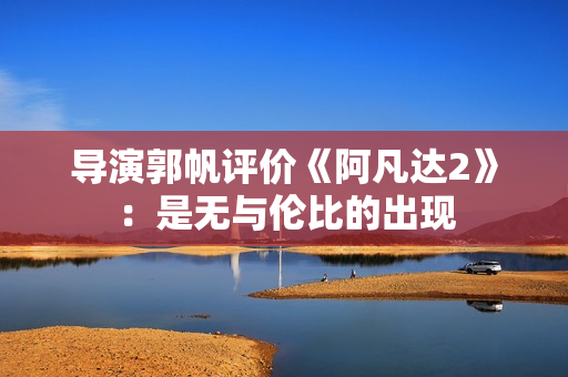 导演郭帆评价《阿凡达2》：是无与伦比的出现