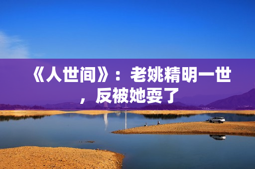 《人世间》：老姚精明一世，反被她耍了