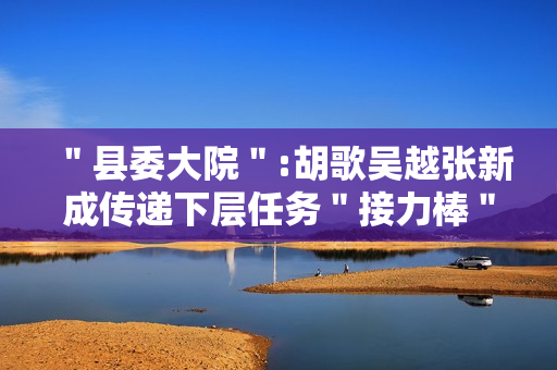 "县委大院":胡歌吴越张新成传递下层任务"接力棒" "县委大院":胡歌吴越张新成传递下层任务"接力棒"