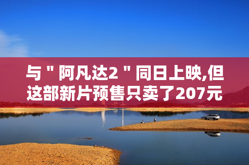 与"阿凡达2"同日上映,但这部新片预售只卖了207元 与"阿凡达2"同日上映,但这部新片预售只卖了207元