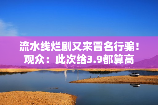 流水线烂剧又来冒名行骗!观众:此次给3.9都算高 流水线烂剧又来冒名行骗!观众:此次给3.9都算高