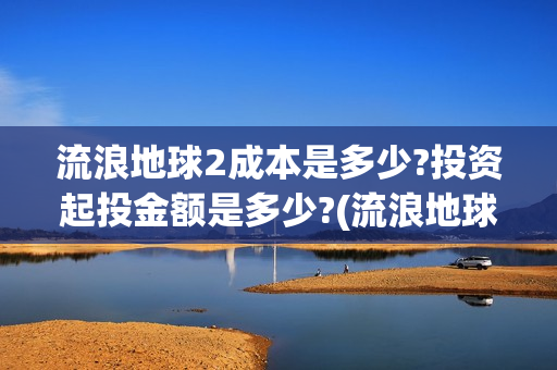流浪地球2成本是多少?投资起投金额是多少?(流浪地球2成本大概多少钱)
