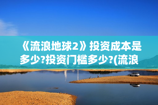 《流浪地球2》投资成本是多少?投资门槛多少?(流浪地球2免费观看完整视频高清)
