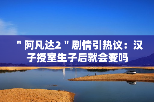 ＂阿凡达2＂剧情引热议：汉子授室生子后就会变吗