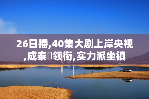 26日播,40集大剧上岸央视,成泰燊领衔,实力派坐镇