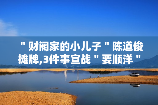 ＂财阀家的小儿子＂陈道俊摊牌,3件事宣战＂要顺洋＂