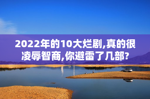 2022年的10大烂剧,真的很凌辱智商,你避雷了几部?