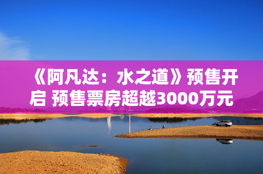 《阿凡达：水之道》预售开启 预售票房超越3000万元