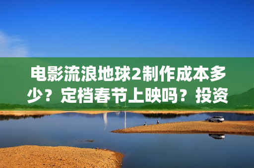 电影流浪地球2制作成本多少？定档春节上映吗？投资可以参与吗？(电影流浪地球2免费观看完整版)