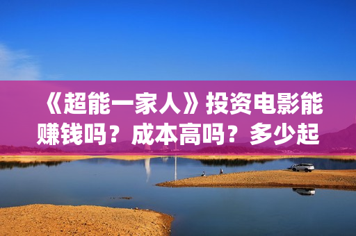 《超能一家人》投资电影能赚钱吗?成本高吗?多少起投?(超能一家人免费播放国语开心麻花) 《超能一家人》投资电影能赚钱吗?成本高吗?多少起投?(超能一家人免费播放国语开心麻花)