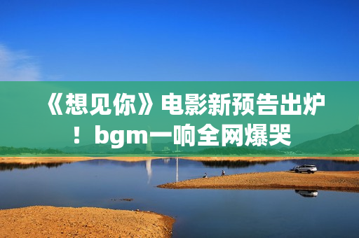 《想见你》电影新预告出炉!bgm一响全网爆哭 《想见你》电影新预告出炉!bgm一响全网爆哭