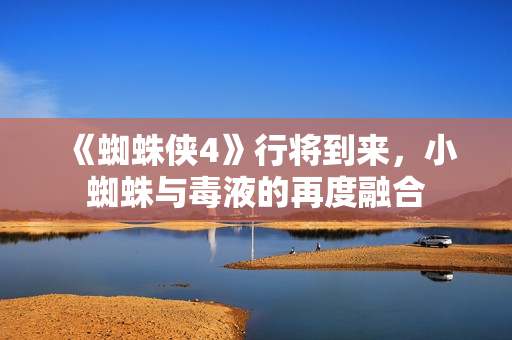 《蜘蛛侠4》行将到来，小蜘蛛与毒液的再度融合