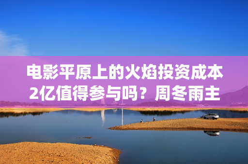 电影平原上的火焰投资成本2亿值得参与吗？周冬雨主演会有高票房吗？(平原上的火焰影评)
