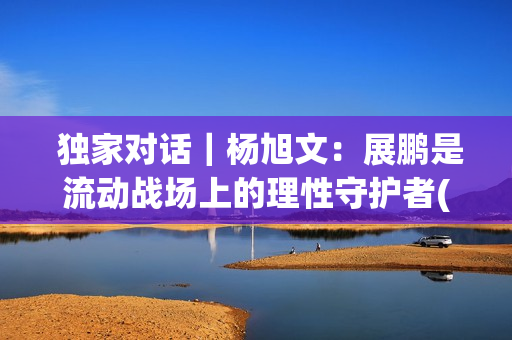  独家对话｜杨旭文：展鹏是流动战场上的理性守护者(独家对话杨钰莹)