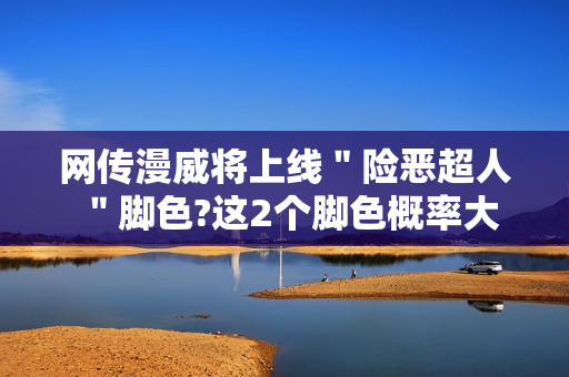 网传漫威将上线＂险恶超人＂脚色?这2个脚色概率大