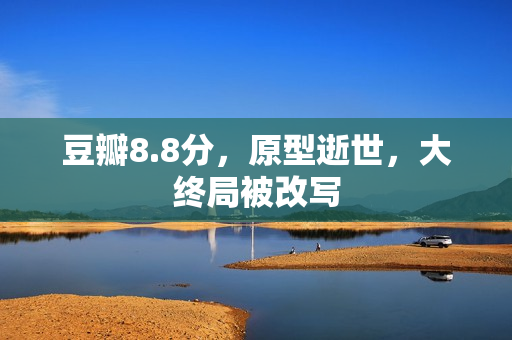 豆瓣8.8分，原型逝世，大终局被改写