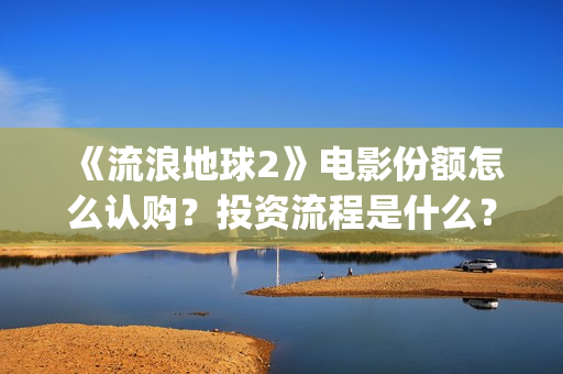 《流浪地球2》电影份额怎么认购？投资流程是什么？(流浪地球2 电影)