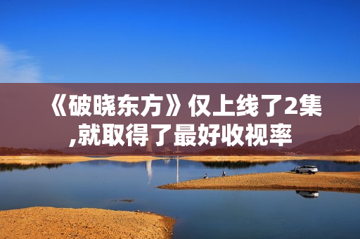 《破晓东方》仅上线了2集,就取得了最好收视率