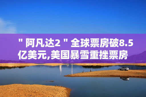 ＂阿凡达2＂全球票房破8.5亿美元,美国暴雪重挫票房