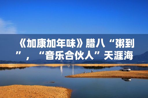 《加康加年味》腊八“粥到”，“音乐合伙人”天涯海角来集会
