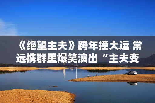 《绝望主夫》跨年撞大运 常远携群星爆笑演出“主夫变形计”