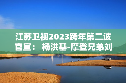 江苏卫视2023跨年第二波官宣： 杨洪基-摩登兄弟刘宇宁-谭咏麟-INTO1-林允-张韶涵整装待发