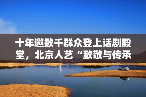 十年邀数千群众登上话剧殿堂，北京人艺“致敬与传承”第十届群众戏剧展演举行