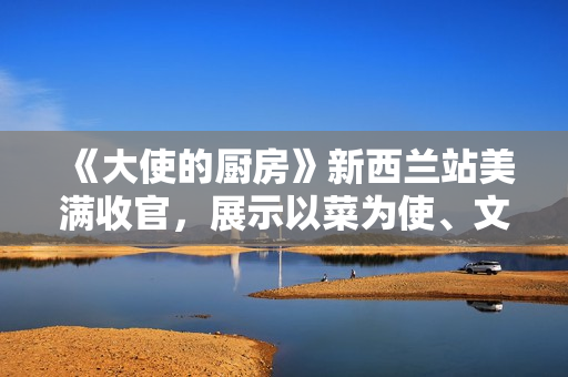 《大使的厨房》新西兰站美满收官，展示以菜为使、文明互通的巧思