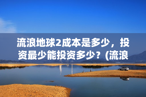 流浪地球2成本是多少，投资最少能投资多少？(流浪地球2出品公司)