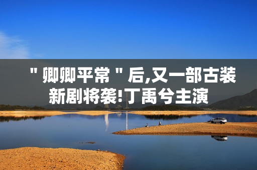 ＂卿卿平常＂后,又一部古装新剧将袭!丁禹兮主演
