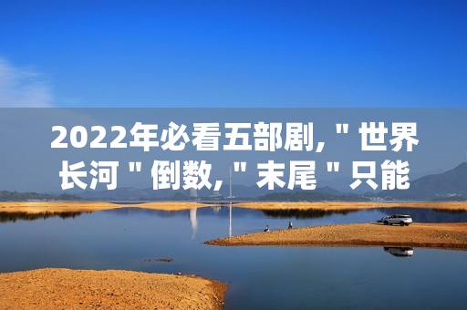 2022年必看五部剧,＂世界长河＂倒数,＂末尾＂只能第二
