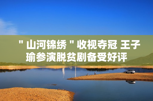 ＂山河锦绣＂收视夺冠 王子瑜参演脱贫剧备受好评