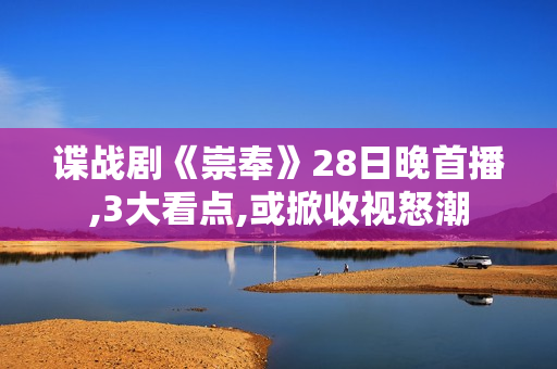 谍战剧《崇奉》28日晚首播,3大看点,或掀收视怒潮