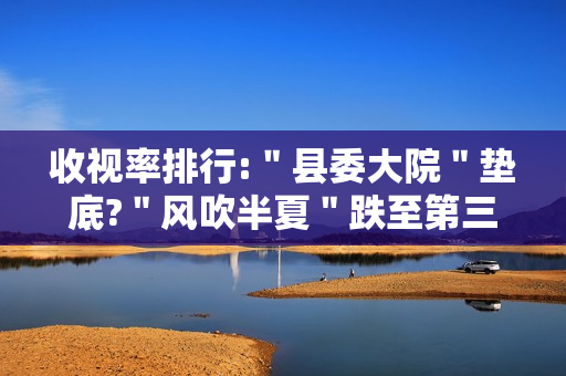 收视率排行:＂县委大院＂垫底?＂风吹半夏＂跌至第三