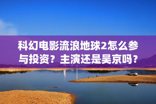 科幻电影流浪地球2怎么参与投资？主演还是吴京吗？投资成本多少？(科幻电影流浪地球中国故事)