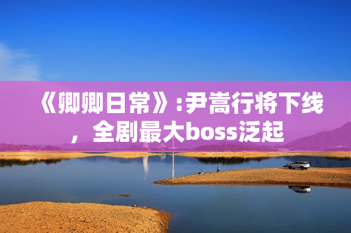 《卿卿日常》:尹嵩行将下线，全剧最大boss泛起