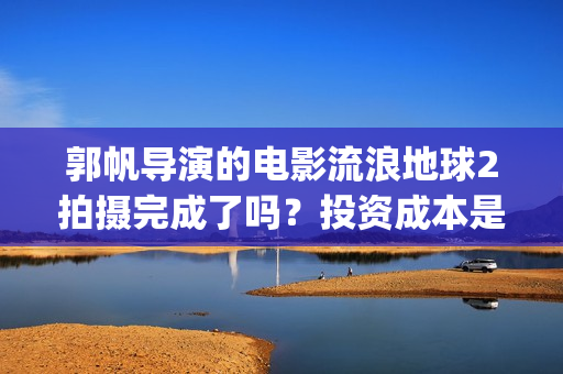 郭帆导演的电影流浪地球2拍摄完成了吗？投资成本是5亿吗？怎么参与？(郭帆新作)