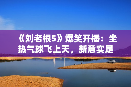 《刘老根5》爆笑开播：坐热气球飞上天，新意实足