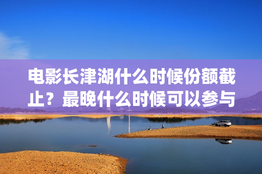 电影长津湖什么时候份额截止？最晚什么时候可以参与？(电影“长津湖”)