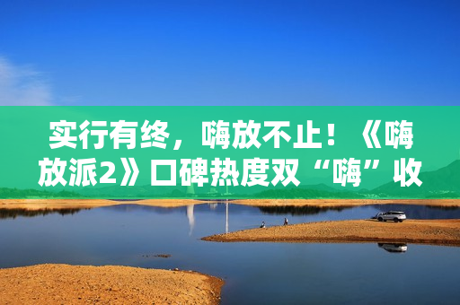 实行有终，嗨放不止！《嗨放派2》口碑热度双“嗨”收官！