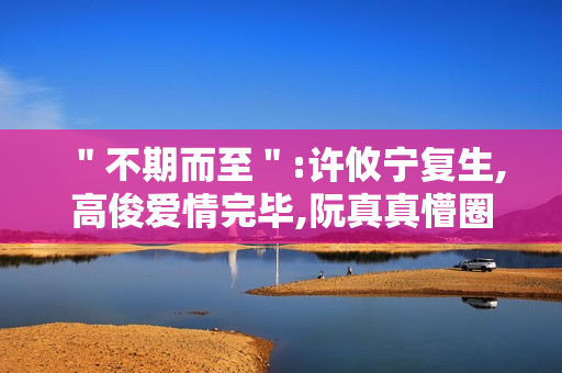 "不期而至":许攸宁复生,高俊爱情完毕,阮真真懵圈 "不期而至":许攸宁复生,高俊爱情完毕,阮真真懵圈