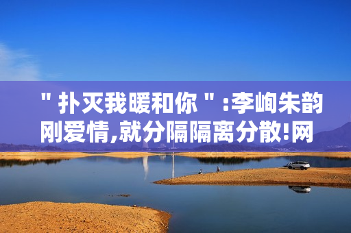 ＂扑灭我暖和你＂:李峋朱韵刚爱情,就分隔隔离分散!网友高兴